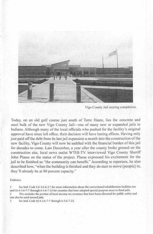 Vigo County Jal neari  compleion.  Today, on an old golf course just south of Terre Haute, lics the concrete and steel bulk of the new Vigo County Jail—one of many new o expanded jails in Indiana. Although many of the local officials who pushed for the fuciliy’s original approval have since left office, their decision will have lasting effects. Having only just paid offthe debi from it last ail expansion a month into the construction of the. nenw fucility, Vigo County will now be saddled with the financial burden of this jil for decades (o come. Last December, a year afte the county broke ground on the construction site, local news outlet WTHI-TV interviewed Vigo County Sherifl John Plasse on the status of the project. Plasse expressed his excitement for the jail o be finished so “the commnity can benefit” According 10 reporters, he also described how, “when the building is finished and they do start to move [people] in, theyll already be at 80 percent  Endnores  Scelnd Code  6:36:6:27for more information abost the orrectonslhabilstion fclies 00195 6.3.6.7-7 throogh 63,6723 frcountes that hve adoptedspecal purpose tases o und il  2 i exchudsth poton f ol incometx revenues ht have b allocated fo puble sfety d can o be sod towerd i  5 SeeInd Code §6.63.6:77 through 636723  